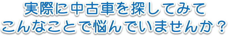 実際に中古車を探してみてこんなことで悩んでいませんか？