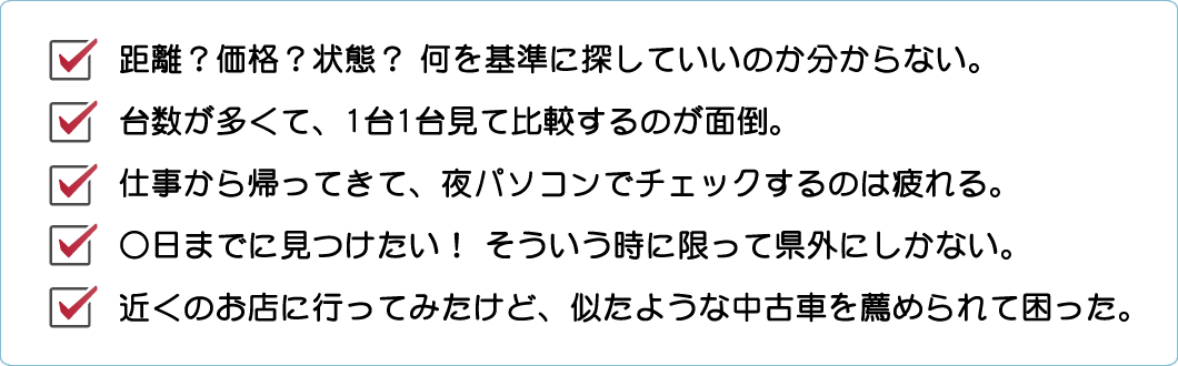 ・距離？価格？状態？ 何を基準に探していいのか分からない。　・台数が多くて、1台1台見て比較するのが面倒。　・仕事から帰ってきて、夜パソコンでチェックするのは疲れる。　・○日までに見つけたい！ そういう時に限って県外にしかない。　・近くのお店に行ってみたけど、似たような中古車を薦められて困った。