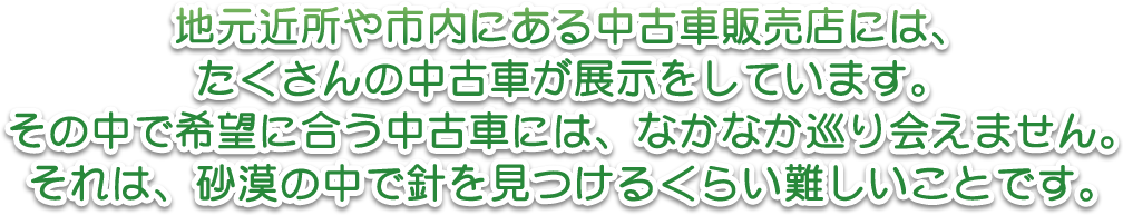 地元近所や市内にある中古車販売店には、たくさんの中古車が展示をしています。その中で希望に合う中古車には、なかなか巡り会えません。それは、砂漠の中で針を見つけるくらい難しいことです。