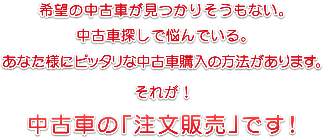 希望の中古車が見つかりそうもない。中古車探しで悩んでいる。　あなた様にピッタリな中古車購入の方法があります。それが！　中古車の「注文販売」です！