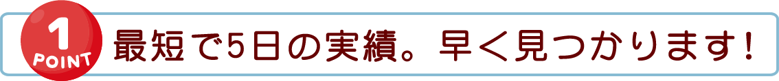 【POINT 1】最短で5日の実績。早く見つかります！