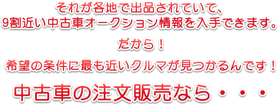 それが各地で出品されていて、9割近い中古車オークション情報を入手できます。だから！希望の条件に最も近いクルマが見つかるんです！中古車の注文販売なら・・・