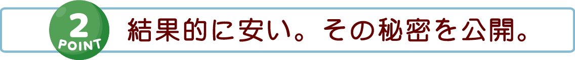 【POINT 2】結果的に安い。その秘密を公開。