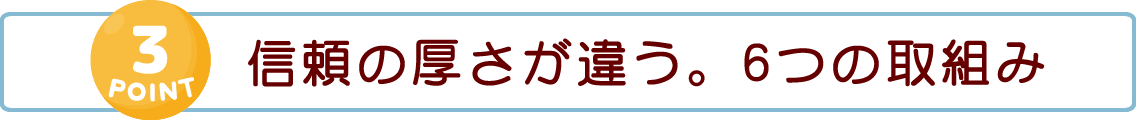 【POINT 3】信頼の厚さが違う。6つの取組み