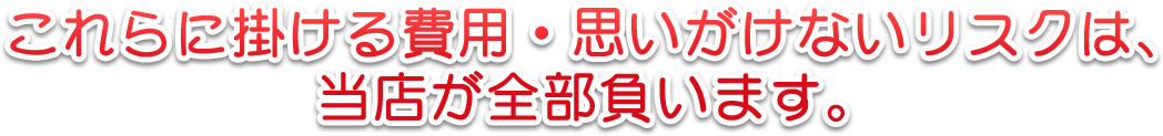 これらに掛ける費用・思いがけないリスクは、当店が全部負います。