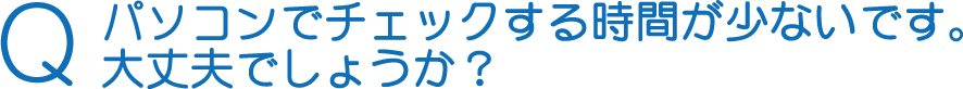 Q パソコンでチェックする時間が少ないです。大丈夫でしょうか？