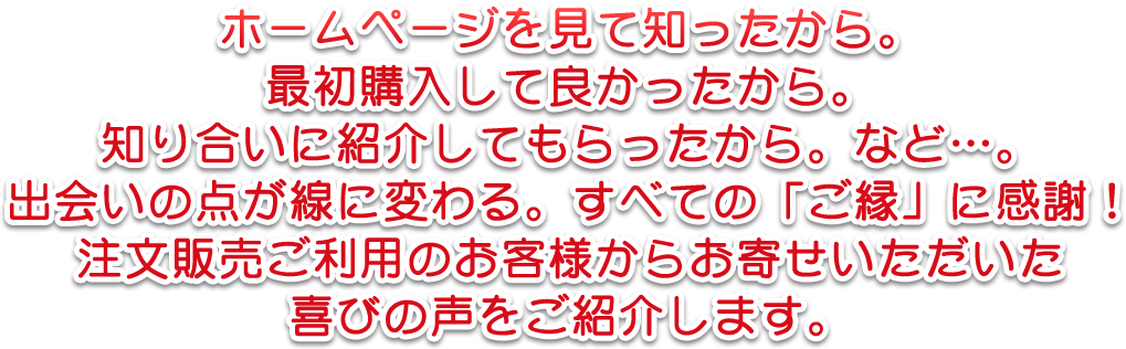 ホームページを見て知ったから。最初購入して良かったから。知り合いに紹介してもらったから。など…。出会いの点が線に変わる。すべての「ご縁」に感謝！注文販売ご利用のお客様からお寄せいただいた喜びの声をご紹介します。